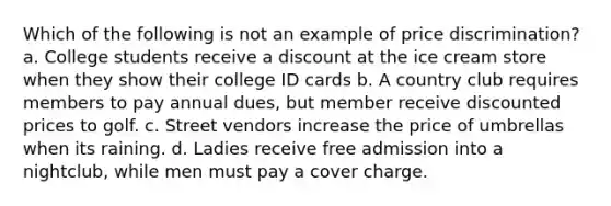 Which of the following is not an example of price discrimination? a. College students receive a discount at the ice cream store when they show their college ID cards b. A country club requires members to pay annual dues, but member receive discounted prices to golf. c. Street vendors increase the price of umbrellas when its raining. d. Ladies receive free admission into a nightclub, while men must pay a cover charge.