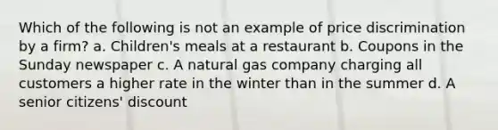 Which of the following is not an example of price discrimination by a firm? a. Children's meals at a restaurant b. Coupons in the Sunday newspaper c. A natural gas company charging all customers a higher rate in the winter than in the summer d. A senior citizens' discount