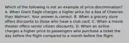 Which of the following is not an example of price​ discrimination? A. When Giant Eagle charges a higher price for a box of Cheerios than Walmart. Your answer is correct. B. When a grocery store offers discounts to those who have a club card. C. When a movie theater offers senior citizen discounts. D. When an airline charges a higher price to passengers who purchase a ticket the day before the flight compared to a month before the flight.