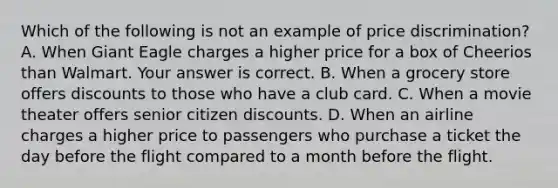 Which of the following is not an example of price​ discrimination? A. When Giant Eagle charges a higher price for a box of Cheerios than Walmart. Your answer is correct. B. When a grocery store offers discounts to those who have a club card. C. When a movie theater offers senior citizen discounts. D. When an airline charges a higher price to passengers who purchase a ticket the day before the flight compared to a month before the flight.