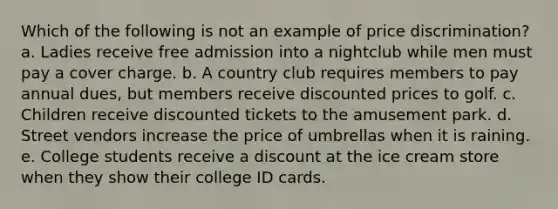 Which of the following is not an example of price discrimination? a. Ladies receive free admission into a nightclub while men must pay a cover charge. b. A country club requires members to pay annual dues, but members receive discounted prices to golf. c. Children receive discounted tickets to the amusement park. d. Street vendors increase the price of umbrellas when it is raining. e. College students receive a discount at the ice cream store when they show their college ID cards.