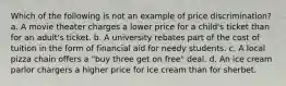 Which of the following is not an example of price discrimination? a. A movie theater charges a lower price for a child's ticket than for an adult's ticket. b. A university rebates part of the cost of tuition in the form of financial aid for needy students. c. A local pizza chain offers a "buy three get on free" deal. d. An ice cream parlor chargers a higher price for ice cream than for sherbet.