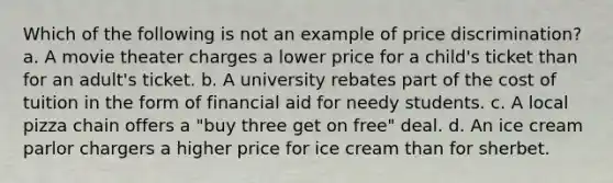 Which of the following is not an example of price discrimination? a. A movie theater charges a lower price for a child's ticket than for an adult's ticket. b. A university rebates part of the cost of tuition in the form of financial aid for needy students. c. A local pizza chain offers a "buy three get on free" deal. d. An ice cream parlor chargers a higher price for ice cream than for sherbet.