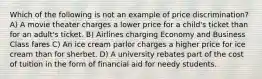 Which of the following is not an example of price discrimination? A) A movie theater charges a lower price for a child's ticket than for an adult's ticket. B) Airlines charging Economy and Business Class fares C) An ice cream parlor charges a higher price for ice cream than for sherbet. D) A university rebates part of the cost of tuition in the form of financial aid for needy students.