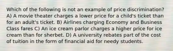 Which of the following is not an example of price discrimination? A) A movie theater charges a lower price for a child's ticket than for an adult's ticket. B) Airlines charging Economy and Business Class fares C) An ice cream parlor charges a higher price for ice cream than for sherbet. D) A university rebates part of the cost of tuition in the form of financial aid for needy students.