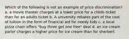 Which of the following is not an example of price discrimination? a. a movie theater charges at a lower price for a childs ticket than for an adults ticket b. A university rebates part of the cost of tuition in the form of financial aid for needy kids c. a local pizza chain offers "buy three get one free" deal d. an ice cream parlor charges a higher price for ice cream than for sherbert