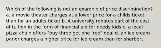 Which of the following is not an example of price discrimination? a. a movie theater charges at a lower price for a childs ticket than for an adults ticket b. A university rebates part of the cost of tuition in the form of financial aid for needy kids c. a local pizza chain offers "buy three get one free" deal d. an ice cream parlor charges a higher price for ice cream than for sherbert