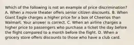 Which of the following is not an example of price​ discrimination? A. When a movie theater offers senior citizen discounts. B. When Giant Eagle charges a higher price for a box of Cheerios than Walmart. Your answer is correct. C. When an airline charges a higher price to passengers who purchase a ticket the day before the flight compared to a month before the flight. D. When a grocery store offers discounts to those who have a club card.