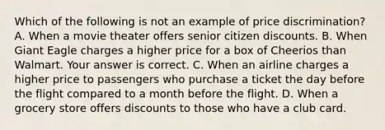 Which of the following is not an example of price​ discrimination? A. When a movie theater offers senior citizen discounts. B. When Giant Eagle charges a higher price for a box of Cheerios than Walmart. Your answer is correct. C. When an airline charges a higher price to passengers who purchase a ticket the day before the flight compared to a month before the flight. D. When a grocery store offers discounts to those who have a club card.