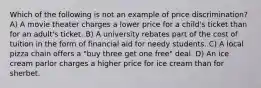 Which of the following is not an example of price discrimination? A) A movie theater charges a lower price for a child's ticket than for an adult's ticket. B) A university rebates part of the cost of tuition in the form of financial aid for needy students. C) A local pizza chain offers a "buy three get one free" deal. D) An ice cream parlor charges a higher price for ice cream than for sherbet.