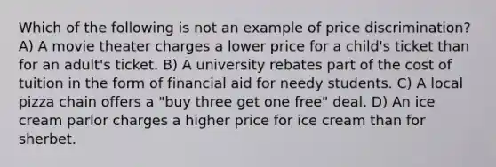 Which of the following is not an example of price discrimination? A) A movie theater charges a lower price for a child's ticket than for an adult's ticket. B) A university rebates part of the cost of tuition in the form of financial aid for needy students. C) A local pizza chain offers a "buy three get one free" deal. D) An ice cream parlor charges a higher price for ice cream than for sherbet.