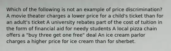 Which of the following is not an example of price discrimination? A movie theater charges a lower price for a child's ticket than for an adult's ticket A university rebates part of the cost of tuition in the form of financial aid for needy students A local pizza chain offers a "buy three get one free" deal An ice cream parlor charges a higher price for ice cream than for sherbet.