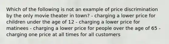 Which of the following is not an example of price discrimination by the only movie theater in town? - charging a lower price for children under the age of 12 - charging a lower price for matinees - charging a lower price for people over the age of 65 - charging one price at all times for all customers