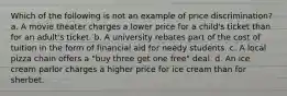 Which of the following is not an example of price discrimination? a. A movie theater charges a lower price for a child's ticket than for an adult's ticket. b. A university rebates part of the cost of tuition in the form of financial aid for needy students. c. A local pizza chain offers a "buy three get one free" deal. d. An ice cream parlor charges a higher price for ice cream than for sherbet.