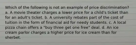 Which of the following is not an example of price discrimination? a. A movie theater charges a lower price for a child's ticket than for an adult's ticket. b. A university rebates part of the cost of tuition in the form of financial aid for needy students. c. A local pizza chain offers a "buy three get one free" deal. d. An ice cream parlor charges a higher price for ice cream than for sherbet.