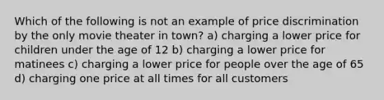 Which of the following is not an example of price discrimination by the only movie theater in town? a) charging a lower price for children under the age of 12 b) charging a lower price for matinees c) charging a lower price for people over the age of 65 d) charging one price at all times for all customers