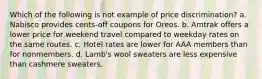 Which of the following is not example of price discrimination? a. Nabisco provides cents-off coupons for Oreos. b. Amtrak offers a lower price for weekend travel compared to weekday rates on the same routes. c. Hotel rates are lower for AAA members than for nonmembers. d. Lamb's wool sweaters are less expensive than cashmere sweaters.