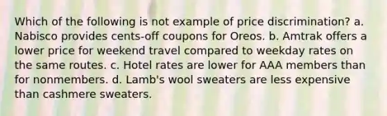 Which of the following is not example of price discrimination? a. Nabisco provides cents-off coupons for Oreos. b. Amtrak offers a lower price for weekend travel compared to weekday rates on the same routes. c. Hotel rates are lower for AAA members than for nonmembers. d. Lamb's wool sweaters are less expensive than cashmere sweaters.