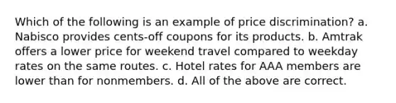 Which of the following is an example of price discrimination? a. Nabisco provides cents-off coupons for its products. b. Amtrak offers a lower price for weekend travel compared to weekday rates on the same routes. c. Hotel rates for AAA members are lower than for nonmembers. d. All of the above are correct.