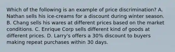 Which of the following is an example of price discrimination? A. Nathan sells his ice-creams for a discount during winter season. B. Chang sells his wares at different prices based on the market conditions. C. Enrique Corp sells different kind of goods at different prices. D. Larry's offers a 30% discount to buyers making repeat purchases within 30 days.