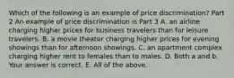 Which of the following is an example of price​ discrimination? Part 2 An example of price discrimination is Part 3 A. an airline charging higher prices for business travelers than for leisure travelers. B. a movie theater charging higher prices for evening showings than for afternoon showings. C. an apartment complex charging higher rent to females than to males. D. Both a and b. Your answer is correct. E. All of the above.