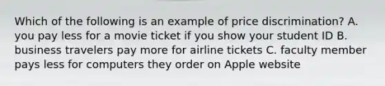 Which of the following is an example of price discrimination? A. you pay less for a movie ticket if you show your student ID B. business travelers pay more for airline tickets C. faculty member pays less for computers they order on Apple website