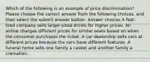 Which of the following is an example of price discrimination? Please choose the correct answer from the following choices, and then select the submit answer button. Answer choices A fast-food company sells larger-sized drinks for higher prices. An airline charges different prices for similar seats based on when the consumer purchases the ticket. A car dealership sells cars at different prices because the cars have different features. A funeral home sells one family a casket and another family a cremation.