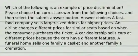 Which of the following is an example of price discrimination? Please choose the correct answer from the following choices, and then select the submit answer button. Answer choices A fast-food company sells larger-sized drinks for higher prices. An airline charges different prices for similar seats based on when the consumer purchases the ticket. A car dealership sells cars at different prices because the cars have different features. A funeral home sells one family a casket and another family a cremation.