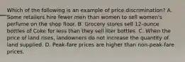 Which of the following is an example of price discrimination? A. Some retailers hire fewer men than women to sell women's perfume on the shop floor. B. Grocery stores sell 12-ounce bottles of Coke for less than they sell liter bottles. C. When the price of land rises, landowners do not increase the quantity of land supplied. D. Peak-fare prices are higher than non-peak-fare prices.