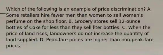 Which of the following is an example of price discrimination? A. Some retailers hire fewer men than women to sell women's perfume on the shop floor. B. Grocery stores sell 12-ounce bottles of Coke for less than they sell liter bottles. C. When the price of land rises, landowners do not increase the quantity of land supplied. D. Peak-fare prices are higher than non-peak-fare prices.