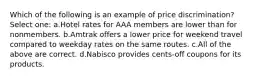 Which of the following is an example of price discrimination? Select one: a.Hotel rates for AAA members are lower than for nonmembers. b.Amtrak offers a lower price for weekend travel compared to weekday rates on the same routes. c.All of the above are correct. d.Nabisco provides cents-off coupons for its products.