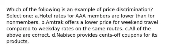 Which of the following is an example of price discrimination? Select one: a.Hotel rates for AAA members are lower than for nonmembers. b.Amtrak offers a lower price for weekend travel compared to weekday rates on the same routes. c.All of the above are correct. d.Nabisco provides cents-off coupons for its products.