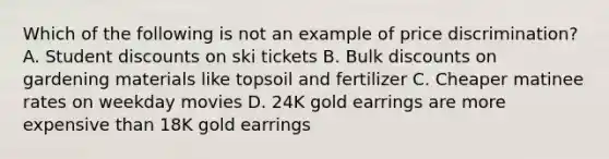 Which of the following is not an example of price discrimination? A. Student discounts on ski tickets B. Bulk discounts on gardening materials like topsoil and fertilizer C. Cheaper matinee rates on weekday movies D. 24K gold earrings are more expensive than 18K gold earrings