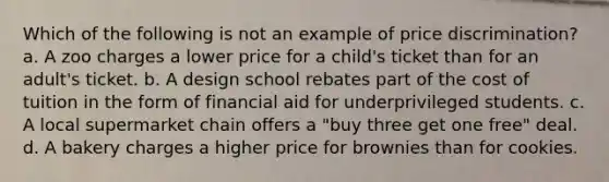 Which of the following is not an example of price discrimination? a. A zoo charges a lower price for a child's ticket than for an adult's ticket. b. A design school rebates part of the cost of tuition in the form of financial aid for underprivileged students. c. A local supermarket chain offers a "buy three get one free" deal. d. A bakery charges a higher price for brownies than for cookies.