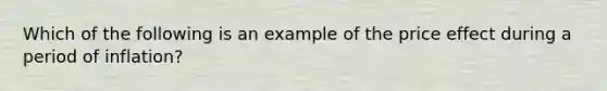 Which of the following is an example of the price effect during a period of inflation?