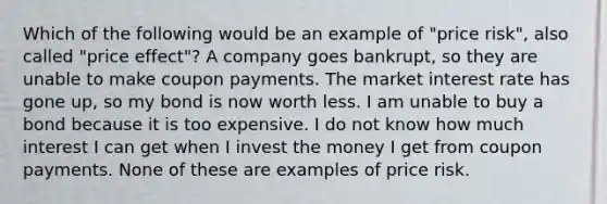 Which of the following would be an example of "price risk", also called "price effect"? A company goes bankrupt, so they are unable to make coupon payments. The market interest rate has gone up, so my bond is now worth less. I am unable to buy a bond because it is too expensive. I do not know how much interest I can get when I invest the money I get from coupon payments. None of these are examples of price risk.