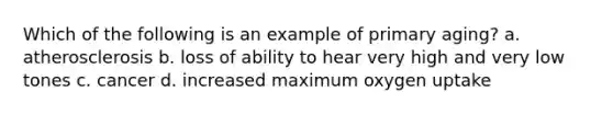 Which of the following is an example of primary aging? a. atherosclerosis b. loss of ability to hear very high and very low tones c. cancer d. increased maximum oxygen uptake