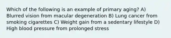 Which of the following is an example of primary aging? A) Blurred vision from macular degeneration B) Lung cancer from smoking cigarettes C) Weight gain from a sedentary lifestyle D) High blood pressure from prolonged stress