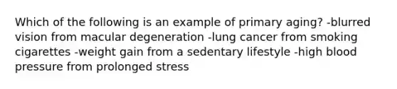 Which of the following is an example of primary aging? -blurred vision from macular degeneration -lung cancer from smoking cigarettes -weight gain from a sedentary lifestyle -high blood pressure from prolonged stress