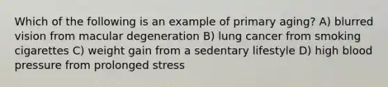 Which of the following is an example of primary aging? A) blurred vision from macular degeneration B) lung cancer from smoking cigarettes C) weight gain from a sedentary lifestyle D) high blood pressure from prolonged stress