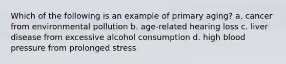 Which of the following is an example of primary aging? a. cancer from environmental pollution b. age-related hearing loss c. liver disease from excessive alcohol consumption d. high blood pressure from prolonged stress