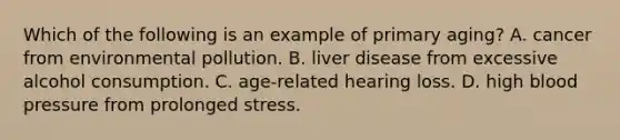 Which of the following is an example of primary aging? A. cancer from environmental pollution. B. liver disease from excessive alcohol consumption. C. age-related hearing loss. D. high <a href='https://www.questionai.com/knowledge/kD0HacyPBr-blood-pressure' class='anchor-knowledge'>blood pressure</a> from prolonged stress.