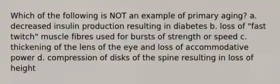 Which of the following is NOT an example of primary aging? a. decreased insulin production resulting in diabetes b. loss of "fast twitch" muscle fibres used for bursts of strength or speed c. thickening of the lens of the eye and loss of accommodative power d. compression of disks of the spine resulting in loss of height