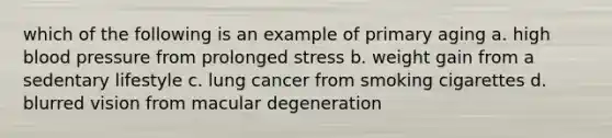 which of the following is an example of primary aging a. high blood pressure from prolonged stress b. weight gain from a sedentary lifestyle c. lung cancer from smoking cigarettes d. blurred vision from macular degeneration