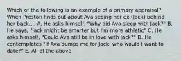 Which of the following is an example of a primary appraisal? When Preston finds out about Ava seeing her ex (Jack) behind her back.... A. He asks himself, "Why did Ava sleep with Jack?" B. He says, "Jack might be smarter but I'm more athletic" C. He asks himself, "Could Ava still be in love with Jack?" D. He contemplates "If Ava dumps me for Jack, who would I want to date?" E. All of the above