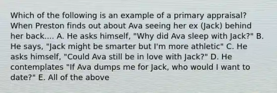 Which of the following is an example of a primary appraisal? When Preston finds out about Ava seeing her ex (Jack) behind her back.... A. He asks himself, "Why did Ava sleep with Jack?" B. He says, "Jack might be smarter but I'm more athletic" C. He asks himself, "Could Ava still be in love with Jack?" D. He contemplates "If Ava dumps me for Jack, who would I want to date?" E. All of the above