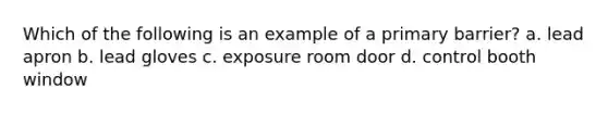 Which of the following is an example of a primary barrier? a. lead apron b. lead gloves c. exposure room door d. control booth window