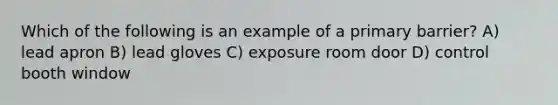 Which of the following is an example of a primary barrier? A) lead apron B) lead gloves C) exposure room door D) control booth window