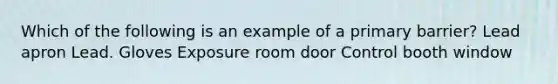 Which of the following is an example of a primary barrier? Lead apron Lead. Gloves Exposure room door Control booth window