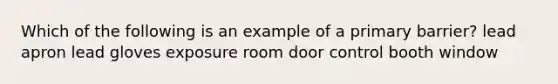 Which of the following is an example of a primary barrier? lead apron lead gloves exposure room door control booth window